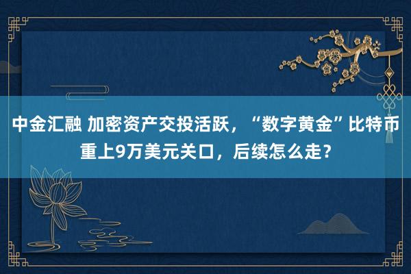 中金汇融 加密资产交投活跃，“数字黄金”比特币重上9万美元关口，后续怎么走？