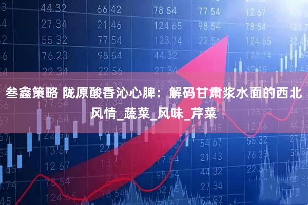 叁鑫策略 陇原酸香沁心脾：解码甘肃浆水面的西北风情_蔬菜_风味_芹菜