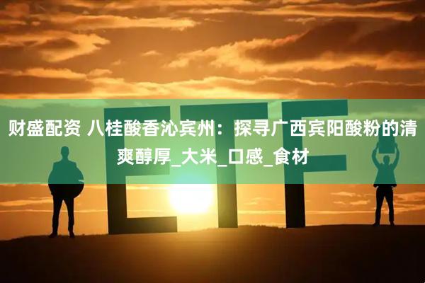 财盛配资 八桂酸香沁宾州：探寻广西宾阳酸粉的清爽醇厚_大米_口感_食材