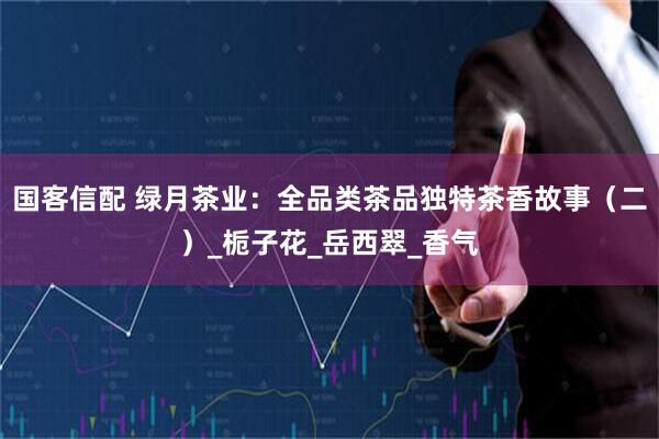 国客信配 绿月茶业：全品类茶品独特茶香故事（二）_栀子花_岳西翠_香气