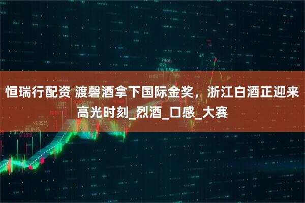 恒瑞行配资 渡磬酒拿下国际金奖，浙江白酒正迎来高光时刻_烈酒_口感_大赛