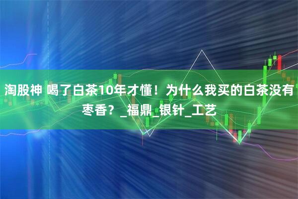 淘股神 喝了白茶10年才懂！为什么我买的白茶没有枣香？_福鼎_银针_工艺