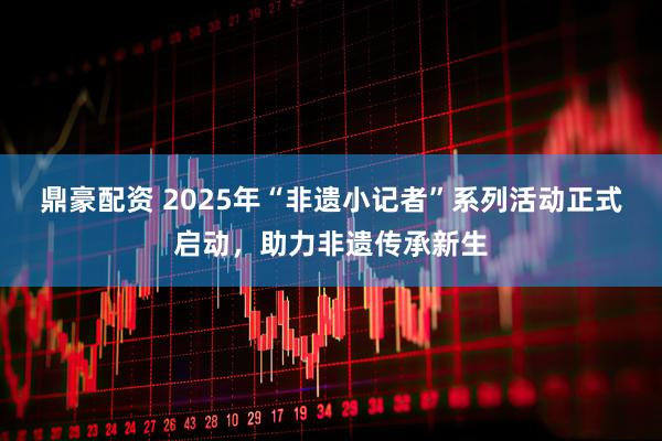 鼎豪配资 2025年“非遗小记者”系列活动正式启动，助力非遗传承新生