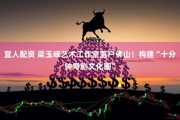 宜人配资 梁玉嵘艺术工作室落户佛山！构建“十分钟粤剧文化圈”