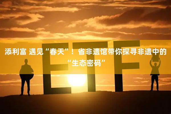 添利富 遇见“春天”！省非遗馆带你探寻非遗中的“生态密码”