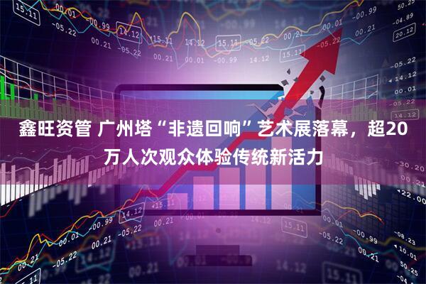 鑫旺资管 广州塔“非遗回响”艺术展落幕，超20万人次观众体验传统新活力