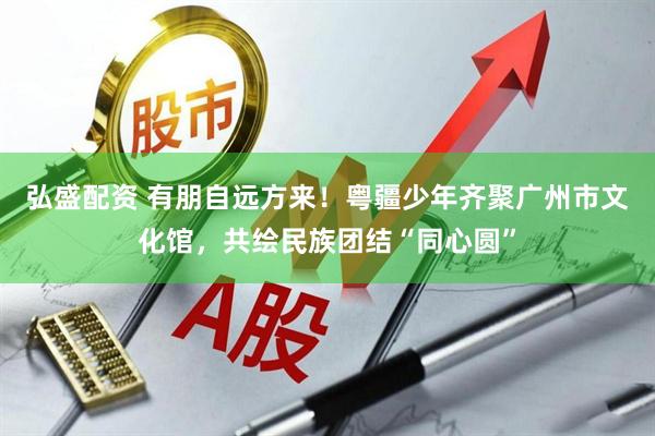 弘盛配资 有朋自远方来！粤疆少年齐聚广州市文化馆，共绘民族团结“同心圆”