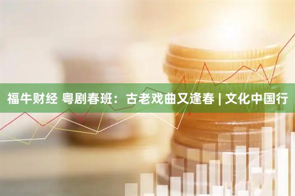 福牛财经 粤剧春班：古老戏曲又逢春 | 文化中国行