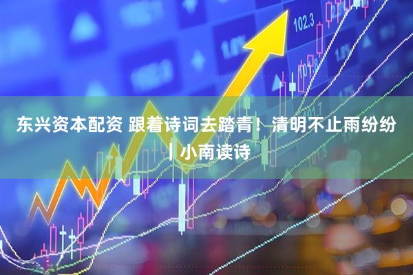 东兴资本配资 跟着诗词去踏青！清明不止雨纷纷｜小南读诗