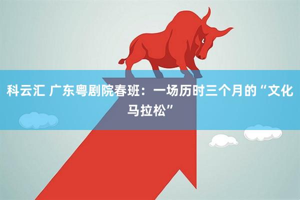 科云汇 广东粤剧院春班：一场历时三个月的“文化马拉松”