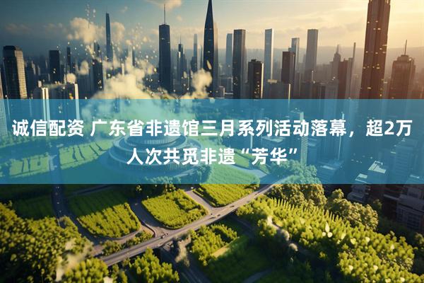 诚信配资 广东省非遗馆三月系列活动落幕，超2万人次共觅非遗“芳华”