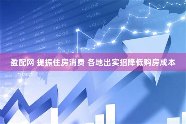 盈配网 提振住房消费 各地出实招降低购房成本