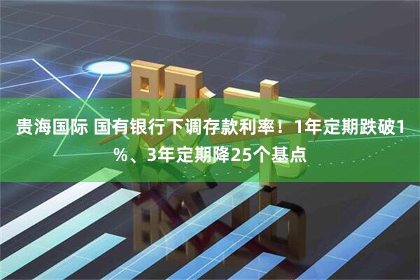 贵海国际 国有银行下调存款利率！1年定期跌破1%、3年定期降25个基点