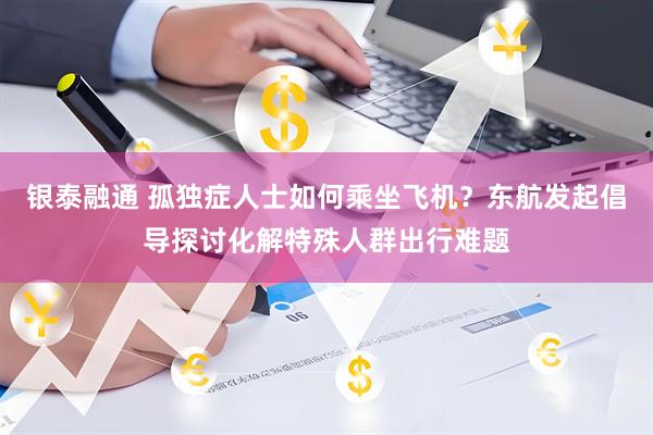 银泰融通 孤独症人士如何乘坐飞机？东航发起倡导探讨化解特殊人群出行难题