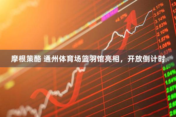摩根策酪 通州体育场篮羽馆亮相，开放倒计时