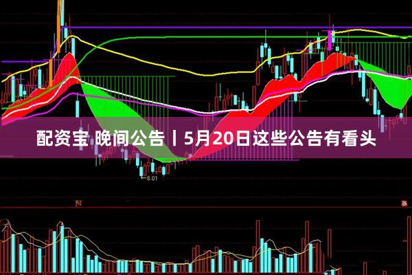 配资宝 晚间公告丨5月20日这些公告有看头