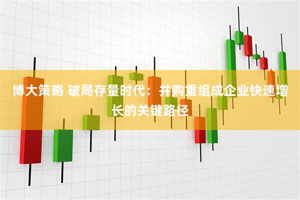 博大策略 破局存量时代：并购重组成企业快速增长的关键路径