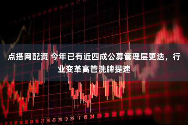 点搭网配资 今年已有近四成公募管理层更迭，行业变革高管洗牌提速