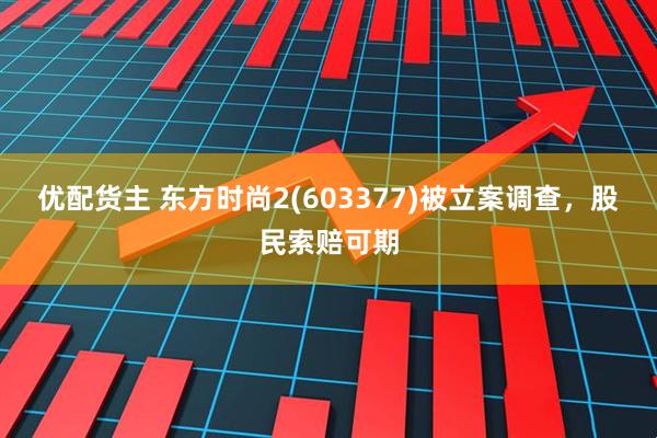 优配货主 东方时尚2(603377)被立案调查，股民索赔可期