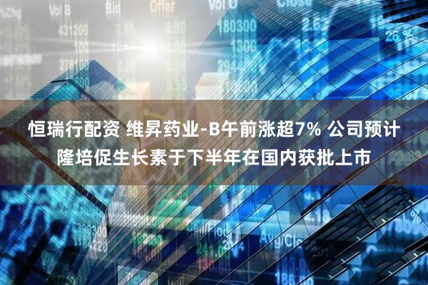 恒瑞行配资 维昇药业-B午前涨超7% 公司预计隆培促生长素于下半年在国内获批上市