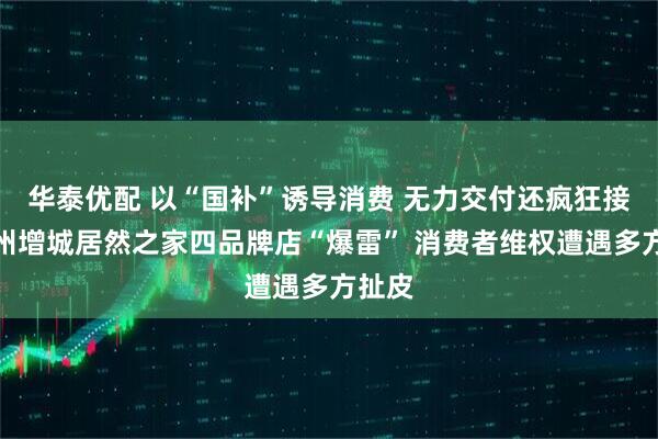 华泰优配 以“国补”诱导消费 无力交付还疯狂接单广州增城居然之家四品牌店“爆雷” 消费者维权遭遇多方扯皮