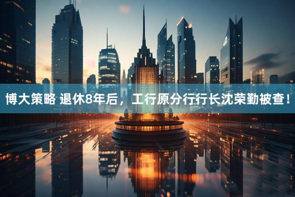 博大策略 退休8年后，工行原分行行长沈荣勤被查！