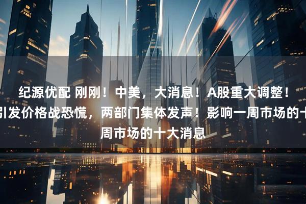 纪源优配 刚刚！中美，大消息！A股重大调整！某车企引发价格战恐慌，两部门集体发声！影响一周市场的十大消息
