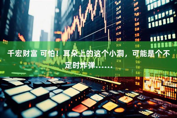 千宏财富 可怕！耳朵上的这个小洞，可能是个不定时炸弹……