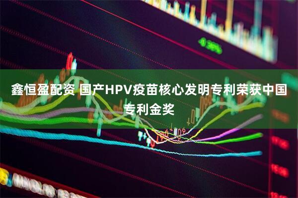鑫恒盈配资 国产HPV疫苗核心发明专利荣获中国专利金奖