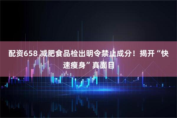 配资658 减肥食品检出明令禁止成分！揭开“快速瘦身”真面目