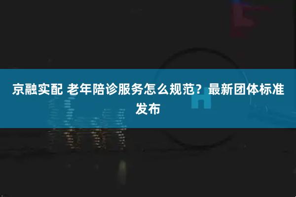 京融实配 老年陪诊服务怎么规范？最新团体标准发布