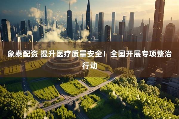 象泰配资 提升医疗质量安全！全国开展专项整治行动