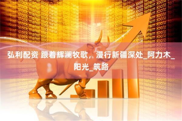 弘利配资 跟着辉澜牧歌，漫行新疆深处_阿力木_阳光_筑路