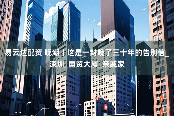 易云达配资 晚潮｜这是一封晚了三十年的告别信_深圳_国贸大厦_亲戚家