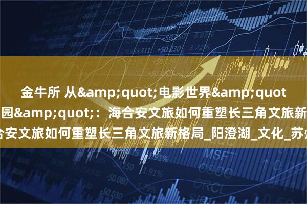 金牛所 从&quot;电影世界&quot;到&quot;半岛乐园&quot;：海合安文旅如何重塑长三角文旅新格局_阳澄湖_文化_苏州