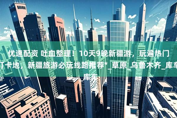 优速配资 吐血整理！10天9晚新疆游，玩遍热门打卡地，新疆旅游必玩线路推荐*_草原_乌鲁木齐_库车