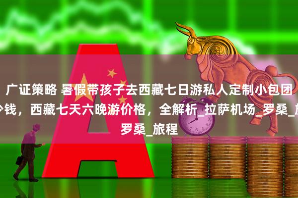 广证策略 暑假带孩子去西藏七日游私人定制小包团多少钱，西藏七天六晚游价格，全解析_拉萨机场_罗桑_旅程