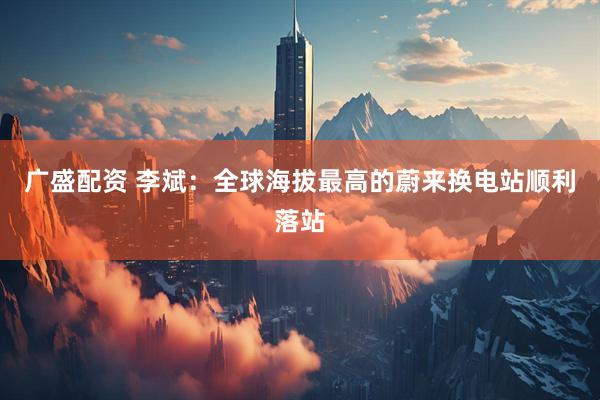 广盛配资 李斌：全球海拔最高的蔚来换电站顺利落站