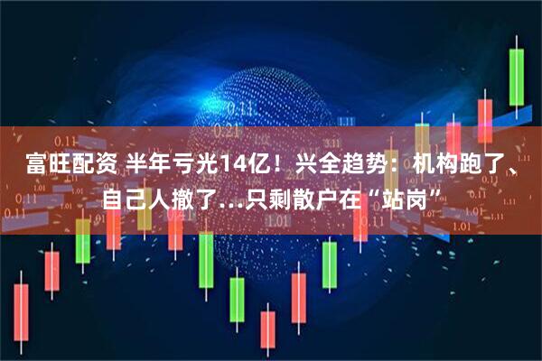 富旺配资 半年亏光14亿！兴全趋势：机构跑了、自己人撤了…只剩散户在“站岗”