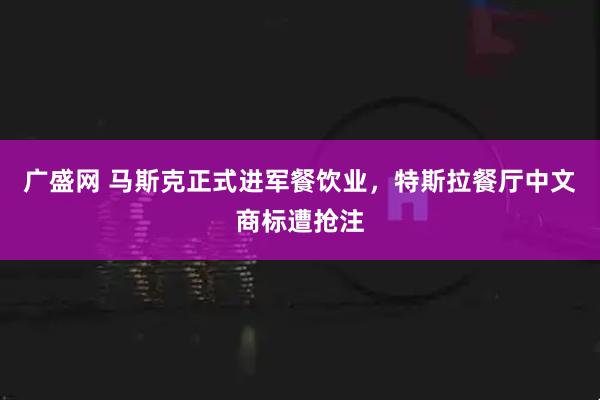 广盛网 马斯克正式进军餐饮业，特斯拉餐厅中文商标遭抢注