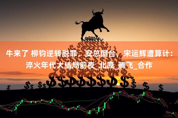 牛来了 柳钧逆转脱罪，安总倒台，宋运辉遭算计：淬火年代大结局前夜_北原_腾飞_合作