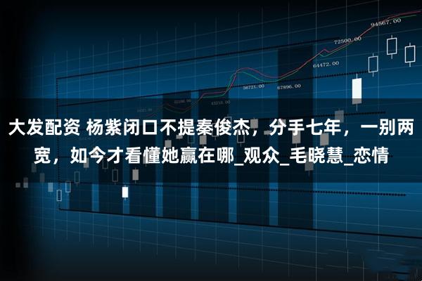 大发配资 杨紫闭口不提秦俊杰，分手七年，一别两宽，如今才看懂她赢在哪_观众_毛晓慧_恋情