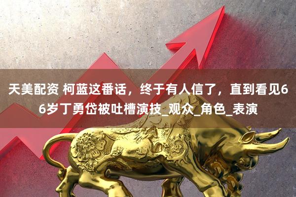 天美配资 柯蓝这番话，终于有人信了，直到看见66岁丁勇岱被吐槽演技_观众_角色_表演