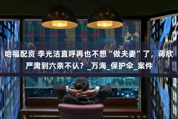 哈福配资 李光洁直呼再也不想“做夫妻”了，蒋欣严肃到六亲不认？_万海_保护伞_案件