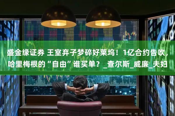 盛金缘证券 王室弃子梦碎好莱坞！1亿合约告吹，哈里梅根的“自由”谁买单？_查尔斯_威廉_夫妇