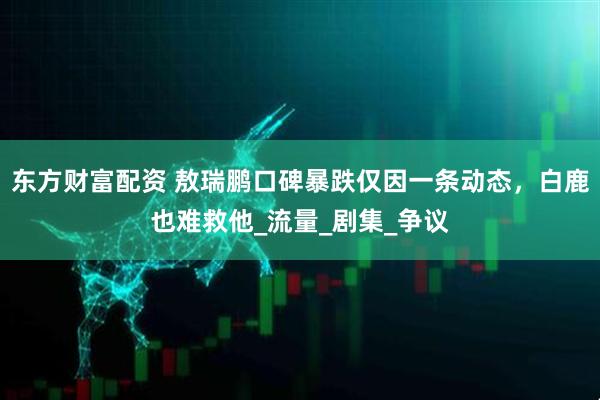 东方财富配资 敖瑞鹏口碑暴跌仅因一条动态，白鹿也难救他_流量_剧集_争议