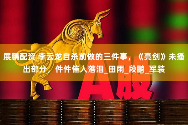 展鵬配资 李云龙自杀前做的三件事，《亮剑》未播出部分，件件催人落泪_田雨_段鹏_军装