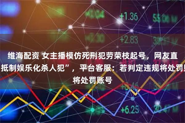 维海配资 女主播模仿死刑犯劳荣枝起号，网友直呼“抵制娱乐化杀人犯”，平台客服：若判定违规将处罚账号
