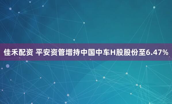 佳禾配资 平安资管增持中国中车H股股份至6.47%