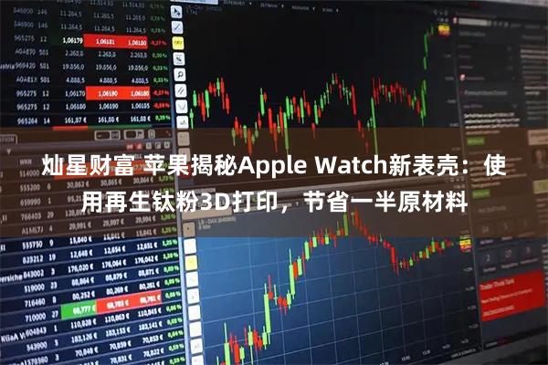 灿星财富 苹果揭秘Apple Watch新表壳：使用再生钛粉3D打印，节省一半原材料